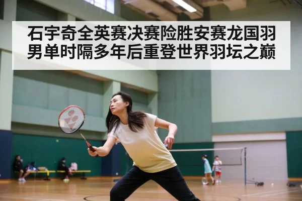 石宇奇全英赛决赛险胜安赛龙国羽男单时隔多年后重登世界羽坛之巅