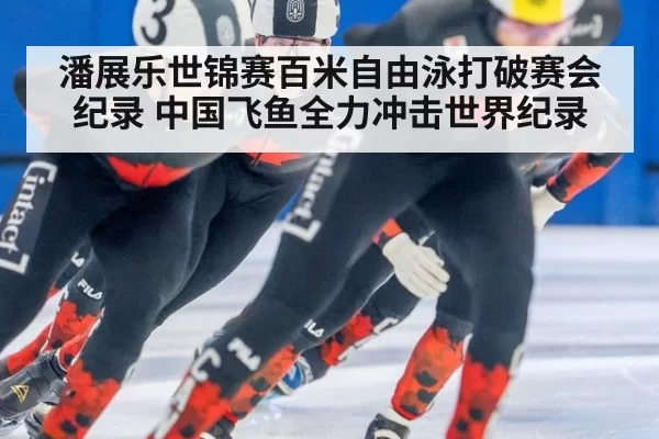 潘展乐世锦赛百米自由泳打破赛会纪录 中国飞鱼全力冲击世界纪录