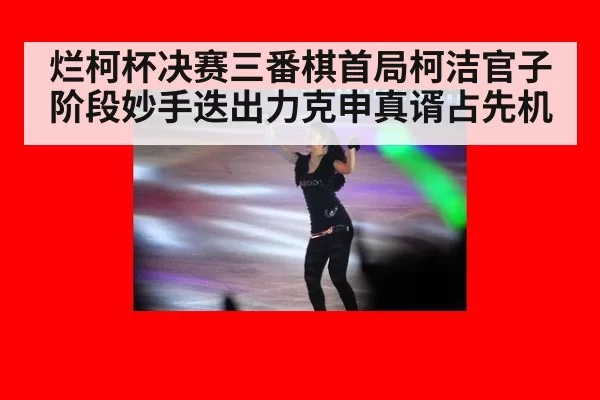 烂柯杯决赛三番棋首局柯洁官子阶段妙手迭出力克申真谞占先机