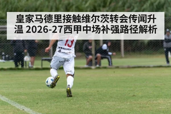 皇家马德里接触维尔茨转会传闻升温 2026-27西甲中场补强路径解析